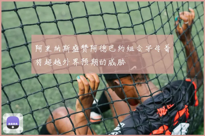 阿里纳斯盛赞阿德巴约组合字母哥将超越外界预期的威胁