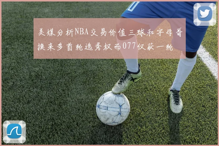 美媒分析NBA交易价值三球和字母哥换来多首轮选秀权而077仅获一轮