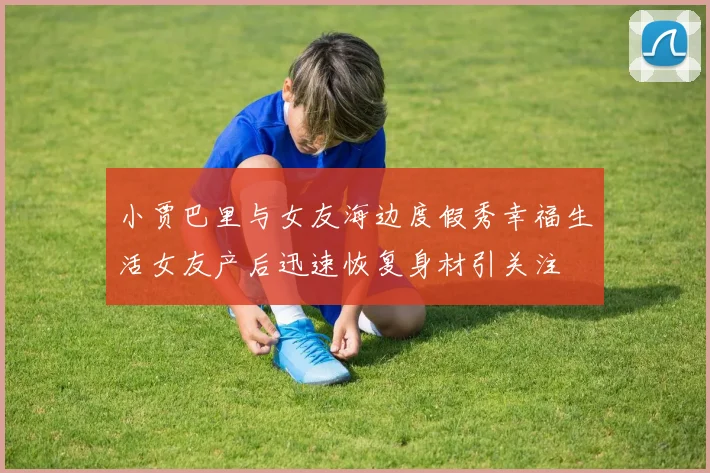 小贾巴里与女友海边度假秀幸福生活女友产后迅速恢复身材引关注