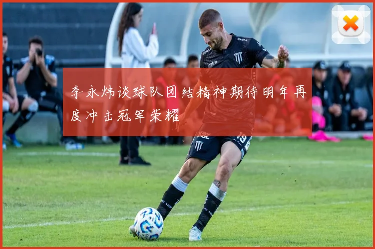 李永炜谈球队团结精神期待明年再度冲击冠军荣耀