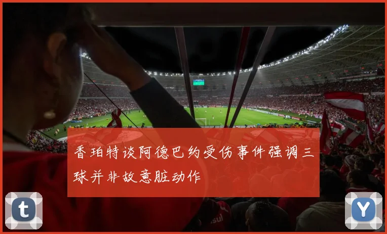 香珀特谈阿德巴约受伤事件强调三球并非故意脏动作