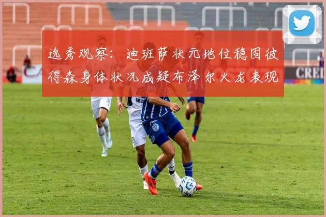 选秀观察：迪班萨状元地位稳固彼得森身体状况成疑布泽尔火龙表现引关注