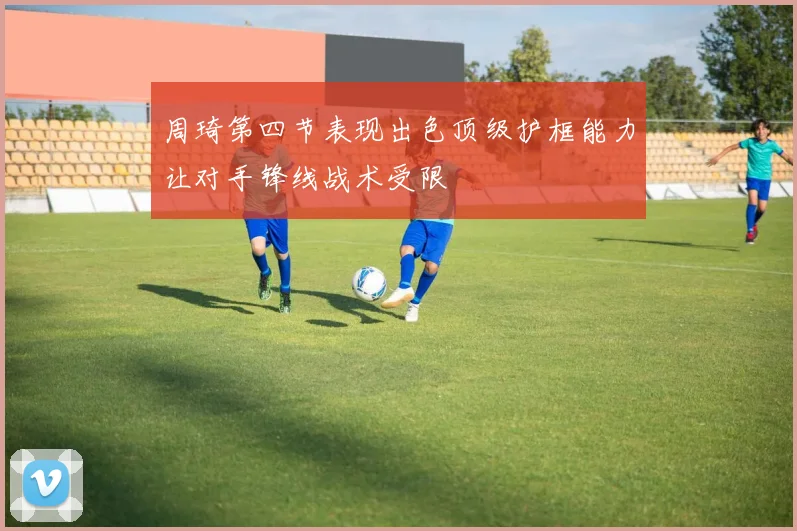 周琦第四节表现出色顶级护框能力让对手锋线战术受限