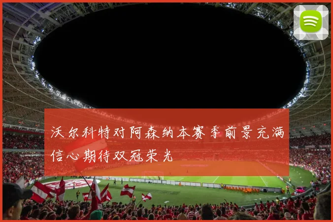 沃尔科特对阿森纳本赛季前景充满信心期待双冠荣光