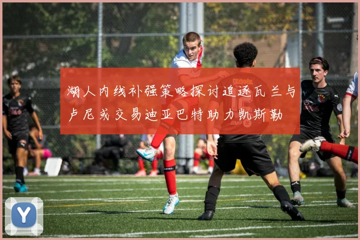 湖人内线补强策略探讨追逐瓦兰与卢尼或交易迪亚巴特助力凯斯勒