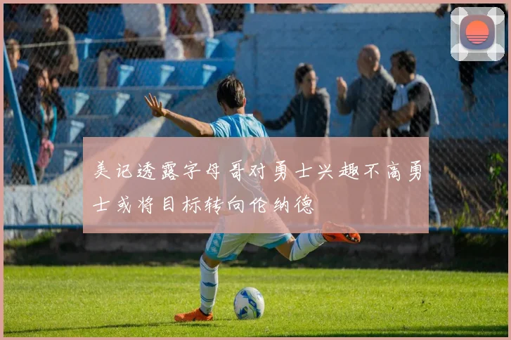 美记透露字母哥对勇士兴趣不高勇士或将目标转向伦纳德