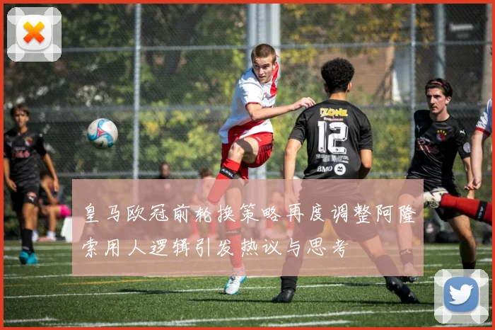 皇马欧冠前轮换策略再度调整阿隆索用人逻辑引发热议与思考