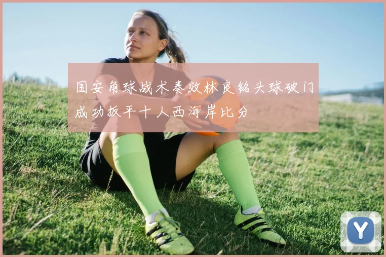 国安角球战术奏效林良铭头球破门成功扳平十人西海岸比分