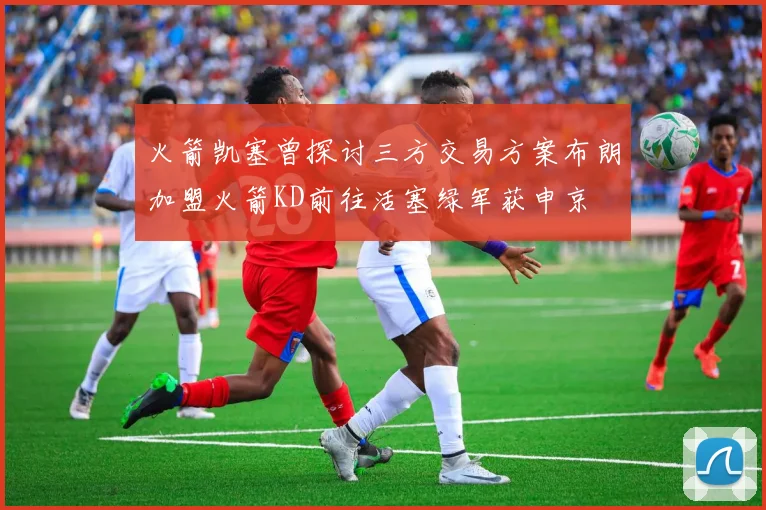 火箭凯塞曾探讨三方交易方案布朗加盟火箭KD前往活塞绿军获申京