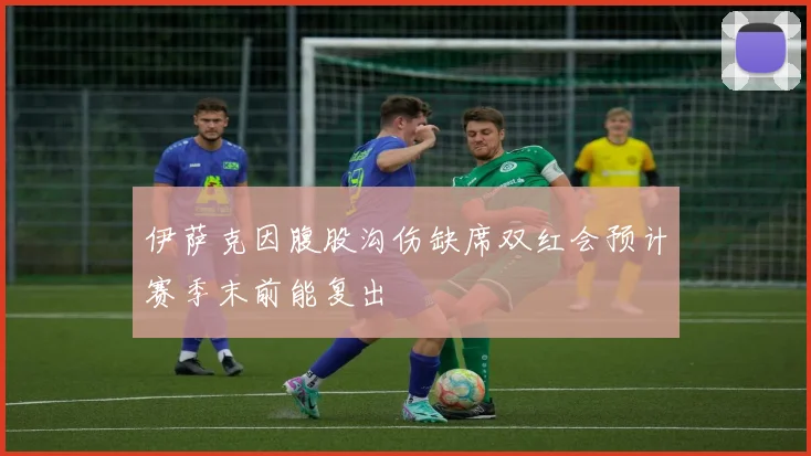 伊萨克因腹股沟伤缺席双红会预计赛季末前能复出