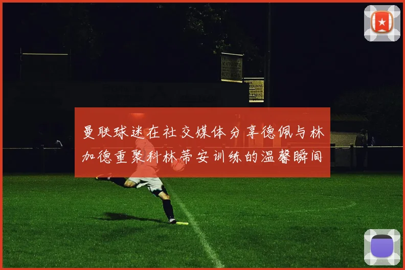 曼联球迷在社交媒体分享德佩与林加德重聚科林蒂安训练的温馨瞬间