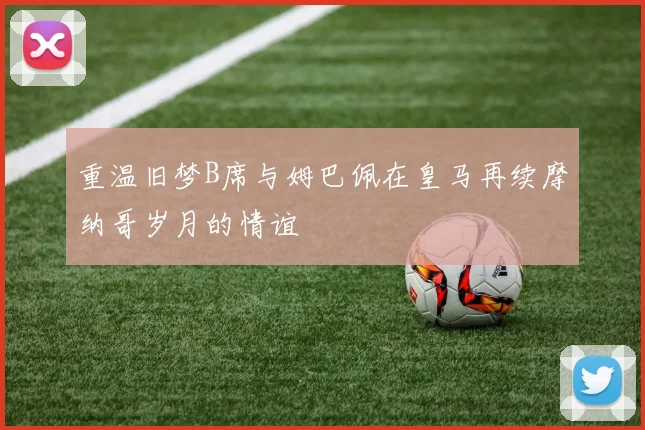 重温旧梦B席与姆巴佩在皇马再续摩纳哥岁月的情谊