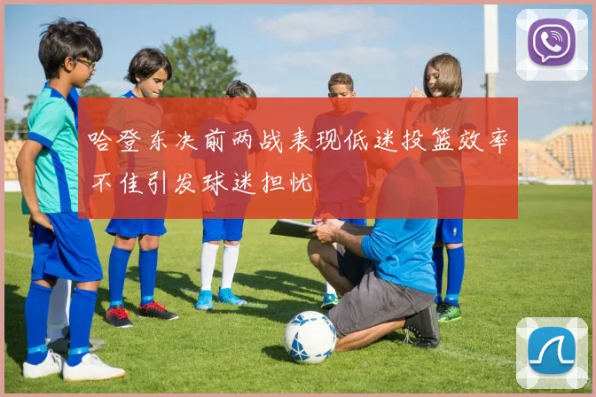 哈登东决前两战表现低迷投篮效率不佳引发球迷担忧