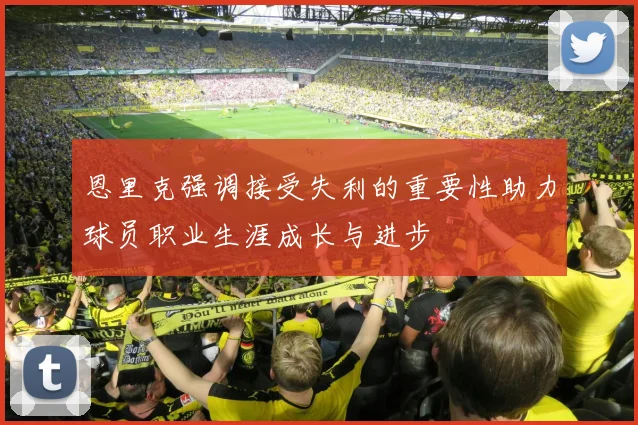 恩里克强调接受失利的重要性助力球员职业生涯成长与进步