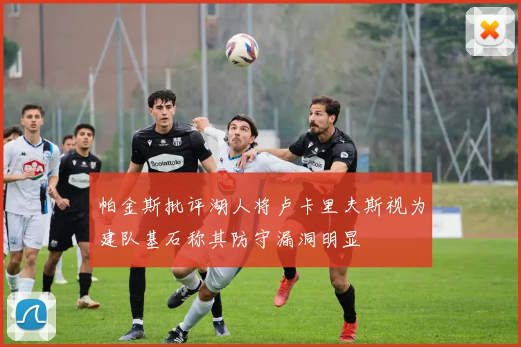 帕金斯批评湖人将卢卡里夫斯视为建队基石称其防守漏洞明显