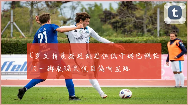 C罗支持度接近凯恩但低于姆巴佩临门一脚表现欠佳且偏向左路