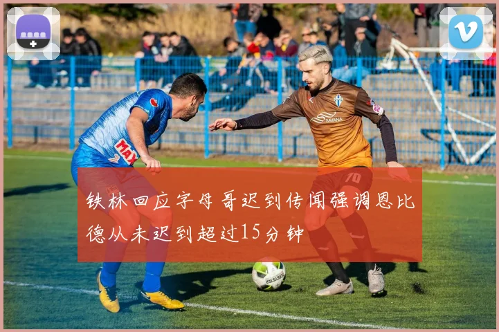 铁林回应字母哥迟到传闻强调恩比德从未迟到超过15分钟