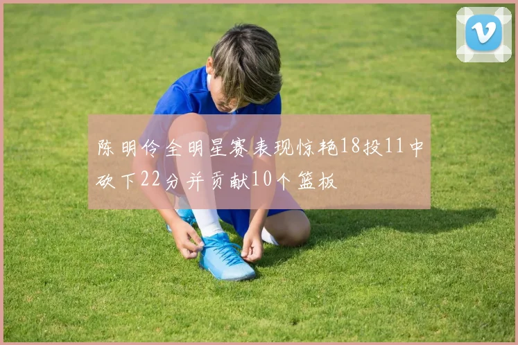 陈明伶全明星赛表现惊艳18投11中砍下22分并贡献10个篮板