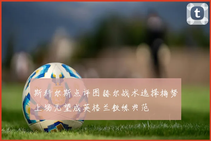 斯科尔斯点评图赫尔战术选择梅努上场无望成英格兰教练典范