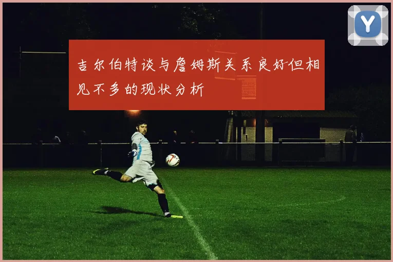 吉尔伯特谈与詹姆斯关系良好但相见不多的现状分析