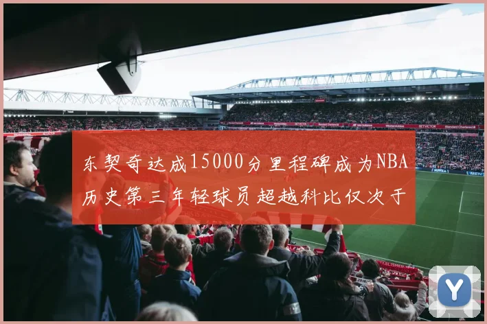 东契奇达成15000分里程碑成为NBA历史第三年轻球员超越科比仅次于詹姆斯和杜兰特