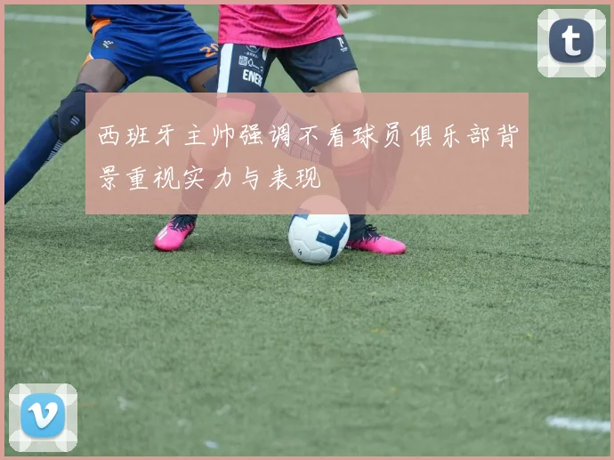 西班牙主帅强调不看球员俱乐部背景重视实力与表现