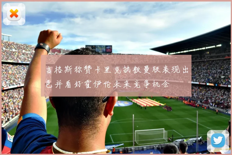 吉格斯称赞卡里克执教曼联表现出色并看好霍伊伦未来竞争机会