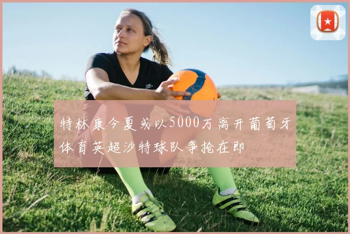 特林康今夏或以5000万离开葡萄牙体育英超沙特球队争抢在即