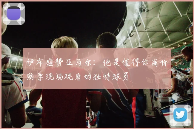 伊布盛赞亚马尔：他是值得你高价购票现场观看的独特球员