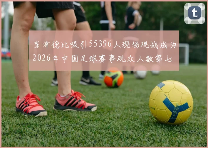 京津德比吸引55396人现场观战成为2026年中国足球赛事观众人数第七位