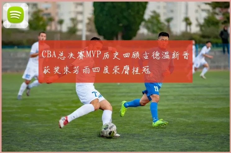 CBA总决赛MVP历史回顾古德温新晋获奖朱芳雨四度荣膺桂冠