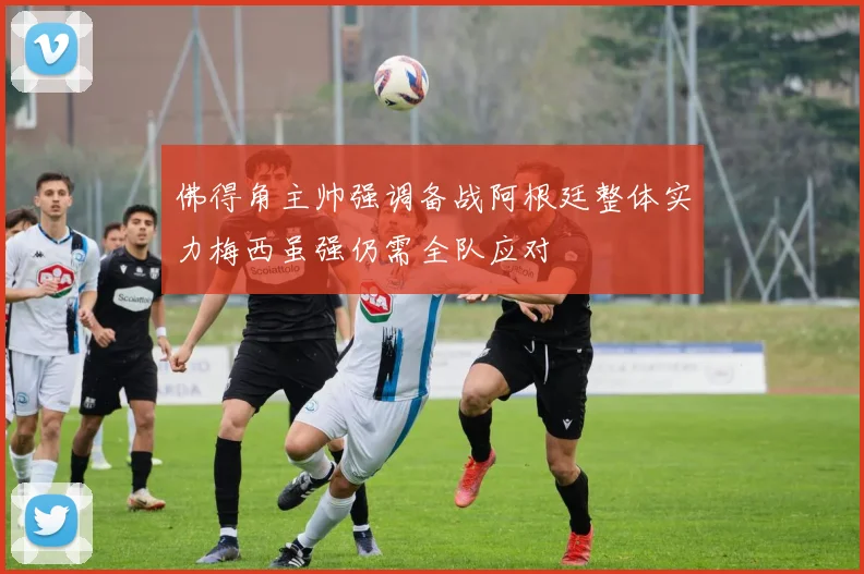 佛得角主帅强调备战阿根廷整体实力梅西虽强仍需全队应对