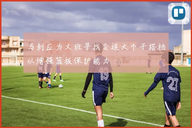 马刺应为文班寻找合适大个子搭档以增强篮板保护能力