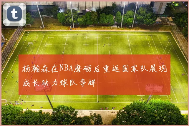 杨瀚森在NBA磨砺后重返国家队展现成长助力球队争辉