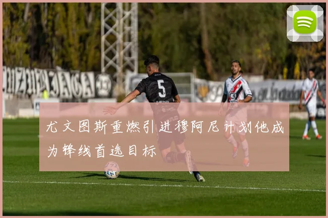 尤文图斯重燃引进穆阿尼计划他成为锋线首选目标