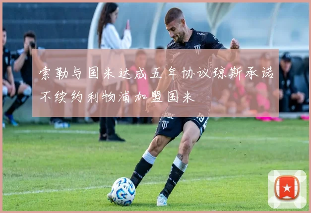 索勒与国米达成五年协议琼斯承诺不续约利物浦加盟国米
